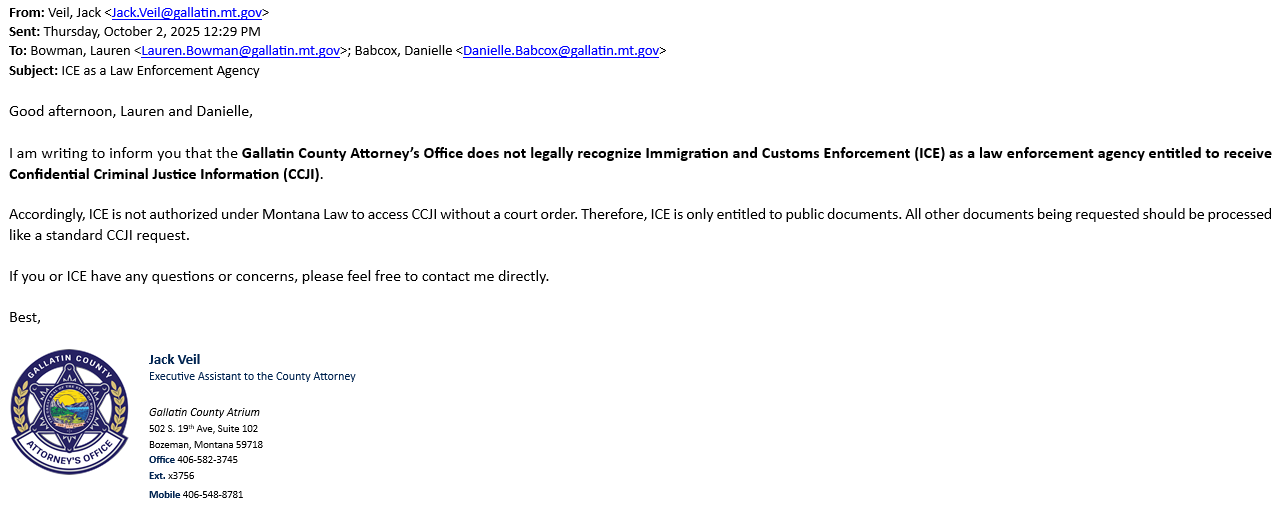 Cromwell's email saying "Good afternoon, Lauren and Danielle, 
I am writing to inform you that the Gallatin County Attorney's Office does not legally recognize Immigration and Customs Enforcement (ICE) as a law enforcement agency entitled to receive Confidential Criminal Justice Information (CCJI). 
Accordingly, ICE is not authorized under Montana Law to access CCJI without a court order. Therefore, ICE is only entitled to public documents. All other documents being requested should be processed like a standard CCJI request. If you or ICE have any questions or concerns, please feel free to contact me directly. Best, 

Jack Veil Executive Assistant to the County Attorney "